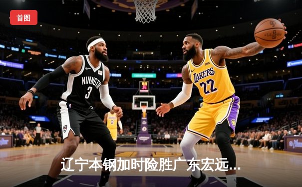 辽宁本钢加时险胜广东宏远 CBA半决赛上演史诗级对决