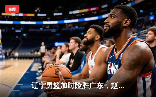 辽宁男篮加时险胜广东，赵继伟35分导演惊天逆转