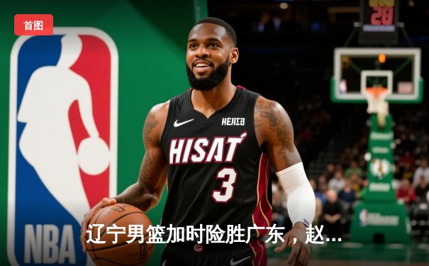 辽宁男篮加时险胜广东，赵继伟35分导演惊天逆转