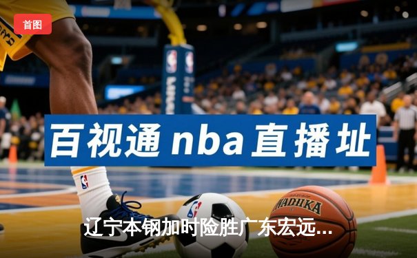 辽宁本钢加时险胜广东宏远 CBA半决赛上演史诗级对决