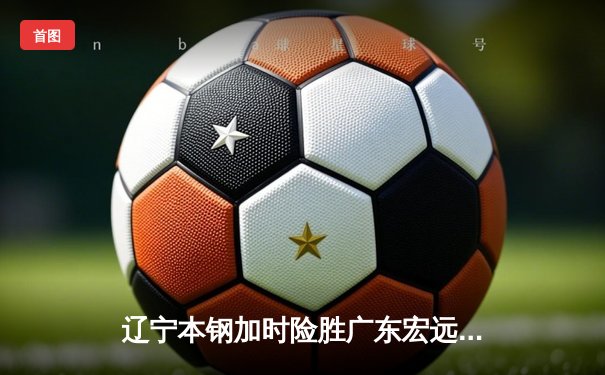 辽宁本钢加时险胜广东宏远 CBA半决赛上演史诗级对决