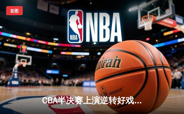 CBA半决赛上演逆转好戏，辽宁男篮加时险胜广东晋级总决赛