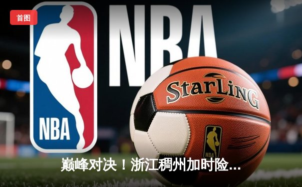 巅峰对决！浙江稠州加时险胜广东宏远，吴前关键三分锁定胜局