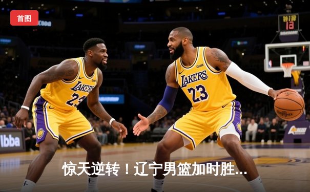 惊天逆转！辽宁男篮加时胜广东，张镇麟37分创生涯新高