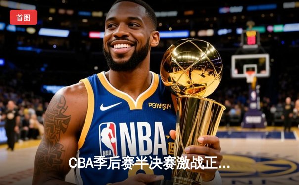 CBA季后赛半决赛激战正酣 广东东莞大益逆转浙江稠州金租抢占先机