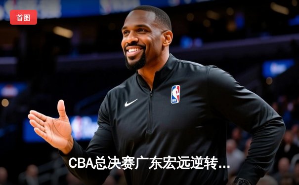 CBA总决赛广东宏远逆转辽宁夺队史第12冠 胡明轩荣膺FMVP