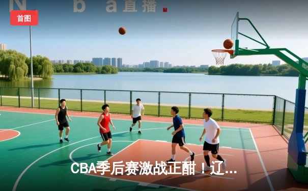 CBA季后赛激战正酣！辽宁本钢主场力克浙江广厦 赵继伟砍下28分创赛季新高