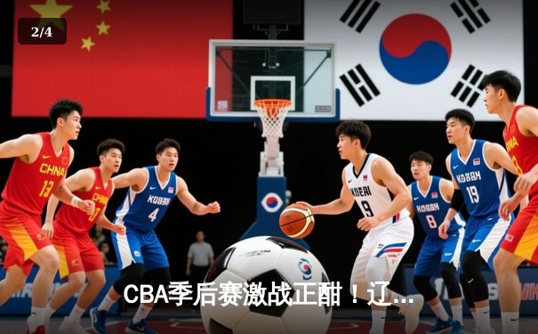 CBA季后赛激战正酣！辽宁本钢主场力克浙江广厦 赵继伟砍下28分创赛季新高 - 2
