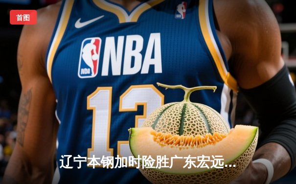 辽宁本钢加时险胜广东宏远，赵继伟33分主导惊天逆转