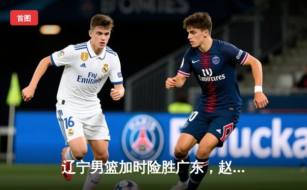 辽宁男篮加时险胜广东，赵继伟35分导演惊天逆转