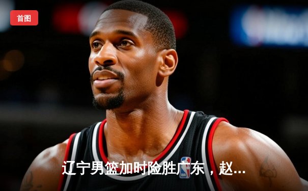 辽宁男篮加时险胜广东，赵继伟35分导演逆转好戏