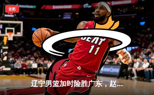 辽宁男篮加时险胜广东，赵继伟35分导演惊天逆转