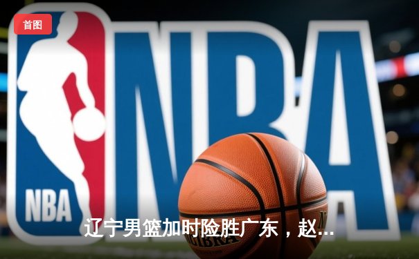 辽宁男篮加时险胜广东，赵继伟35分导演惊天逆转