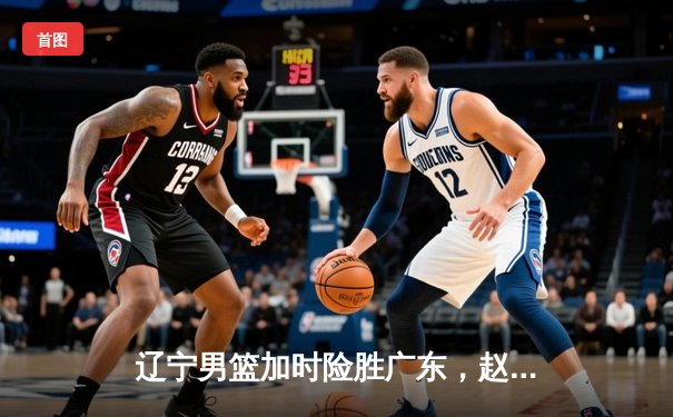 辽宁男篮加时险胜广东，赵继伟35分导演逆转好戏