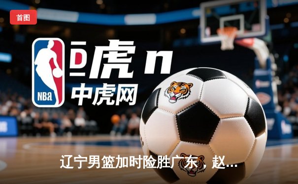 辽宁男篮加时险胜广东，赵继伟35分导演惊天逆转