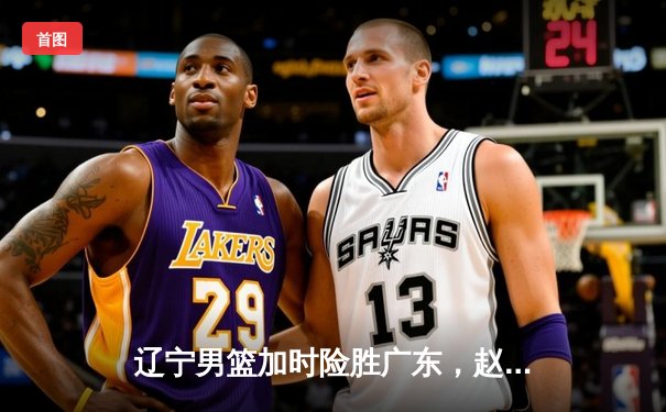辽宁男篮加时险胜广东，赵继伟35分导演逆转好戏