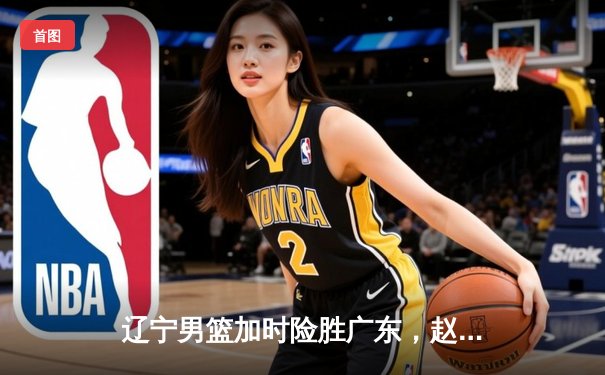 辽宁男篮加时险胜广东，赵继伟35分导演逆转好戏