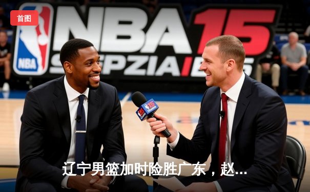 辽宁男篮加时险胜广东，赵继伟35分导演逆转好戏